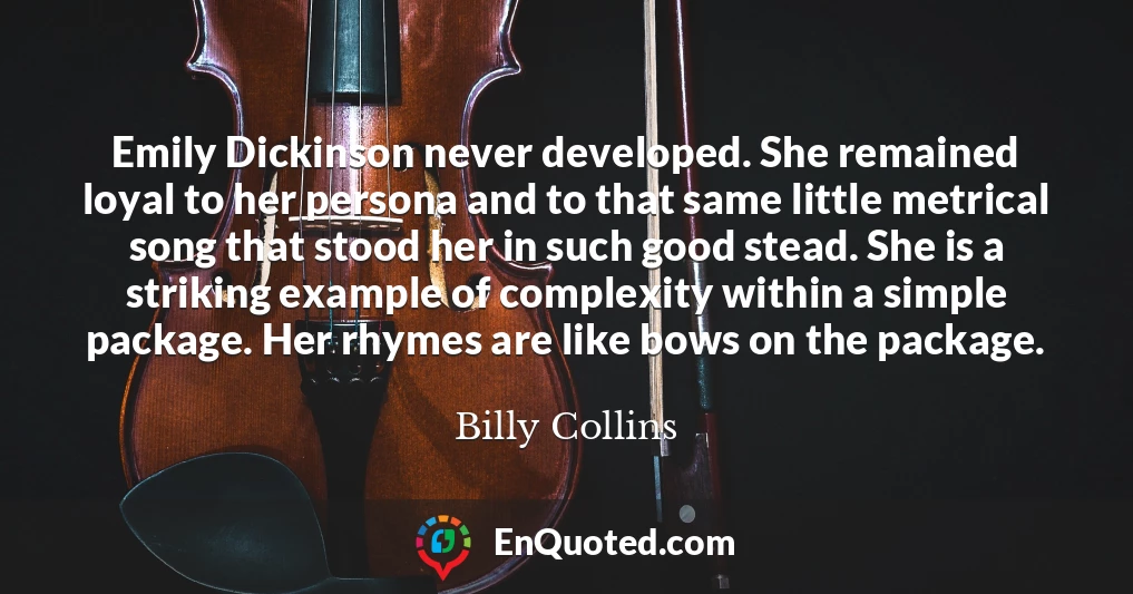 Emily Dickinson never developed. She remained loyal to her persona and to that same little metrical song that stood her in such good stead. She is a striking example of complexity within a simple package. Her rhymes are like bows on the package.