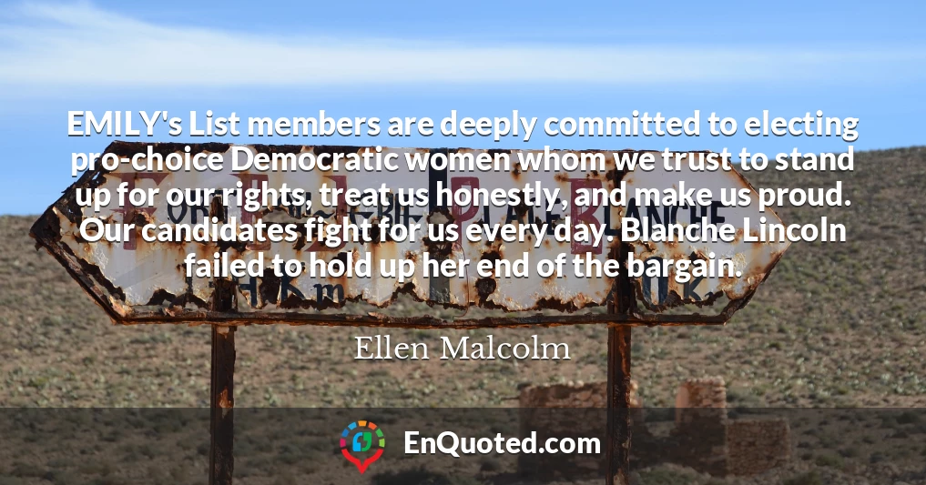 EMILY's List members are deeply committed to electing pro-choice Democratic women whom we trust to stand up for our rights, treat us honestly, and make us proud. Our candidates fight for us every day. Blanche Lincoln failed to hold up her end of the bargain.