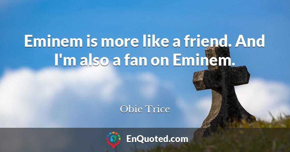 Eminem is more like a friend. And I'm also a fan on Eminem.