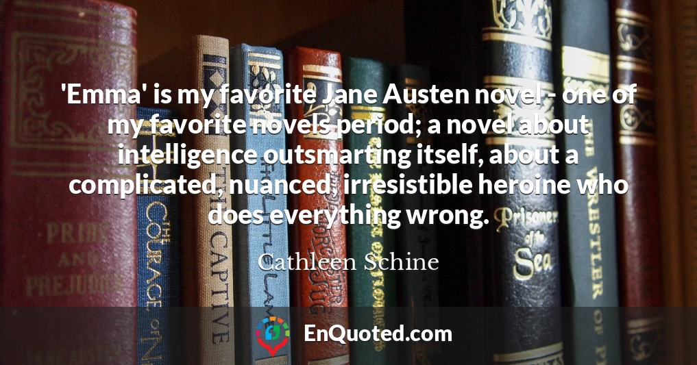 'Emma' is my favorite Jane Austen novel - one of my favorite novels period; a novel about intelligence outsmarting itself, about a complicated, nuanced, irresistible heroine who does everything wrong.