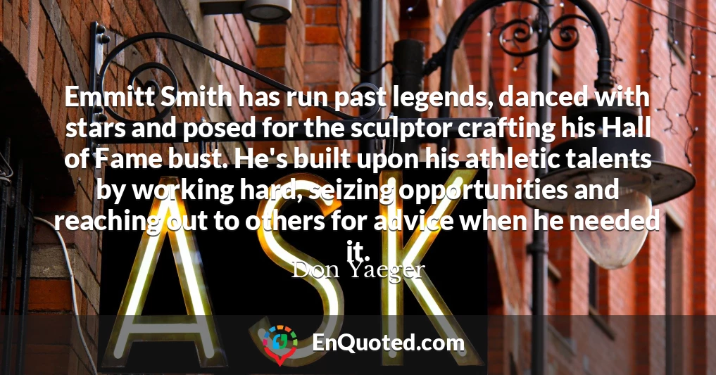 Emmitt Smith has run past legends, danced with stars and posed for the sculptor crafting his Hall of Fame bust. He's built upon his athletic talents by working hard, seizing opportunities and reaching out to others for advice when he needed it.