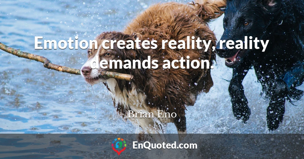 Emotion creates reality, reality demands action.