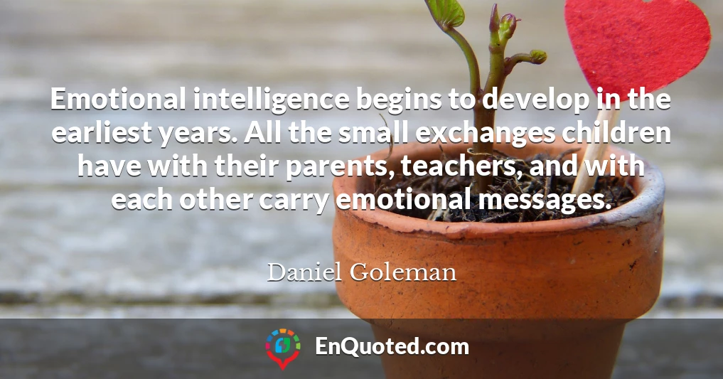 Emotional intelligence begins to develop in the earliest years. All the small exchanges children have with their parents, teachers, and with each other carry emotional messages.