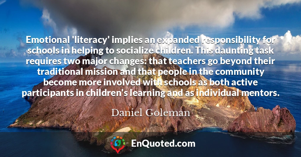 Emotional 'literacy' implies an expanded responsibility for schools in helping to socialize children. This daunting task requires two major changes: that teachers go beyond their traditional mission and that people in the community become more involved with schools as both active participants in children's learning and as individual mentors.