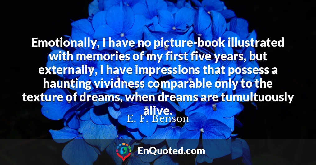 Emotionally, I have no picture-book illustrated with memories of my first five years, but externally, I have impressions that possess a haunting vividness comparable only to the texture of dreams, when dreams are tumultuously alive.