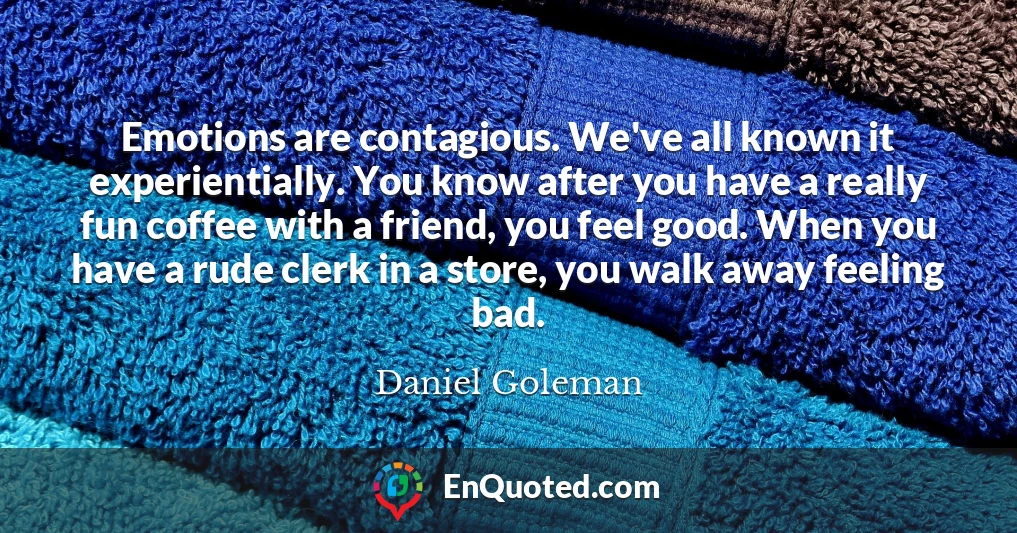 Emotions are contagious. We've all known it experientially. You know after you have a really fun coffee with a friend, you feel good. When you have a rude clerk in a store, you walk away feeling bad.
