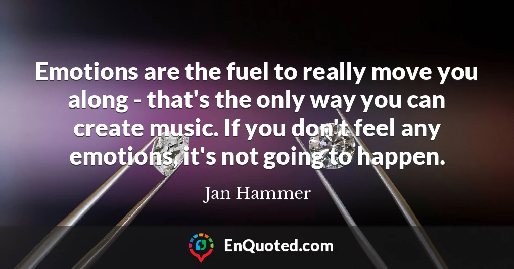 Emotions are the fuel to really move you along - that's the only way you can create music. If you don't feel any emotions, it's not going to happen.