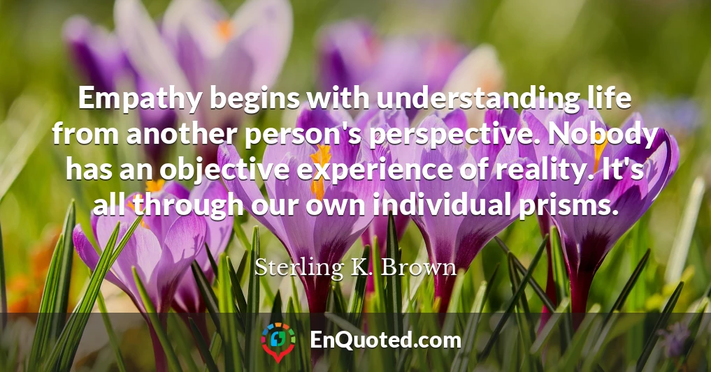Empathy begins with understanding life from another person's perspective. Nobody has an objective experience of reality. It's all through our own individual prisms.