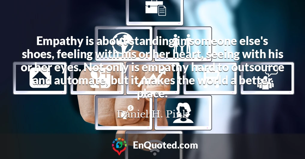 Empathy is about standing in someone else's shoes, feeling with his or her heart, seeing with his or her eyes. Not only is empathy hard to outsource and automate, but it makes the world a better place.