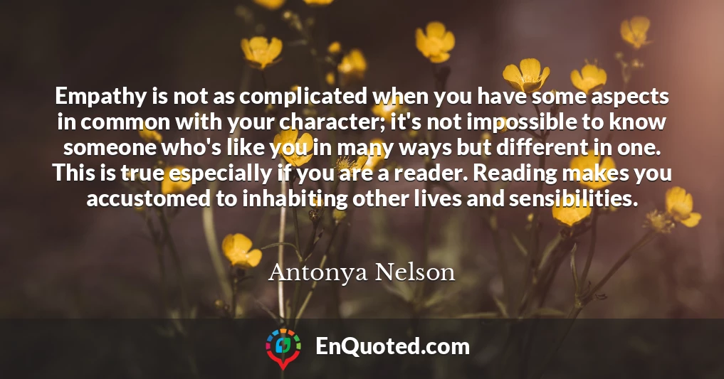 Empathy is not as complicated when you have some aspects in common with your character; it's not impossible to know someone who's like you in many ways but different in one. This is true especially if you are a reader. Reading makes you accustomed to inhabiting other lives and sensibilities.
