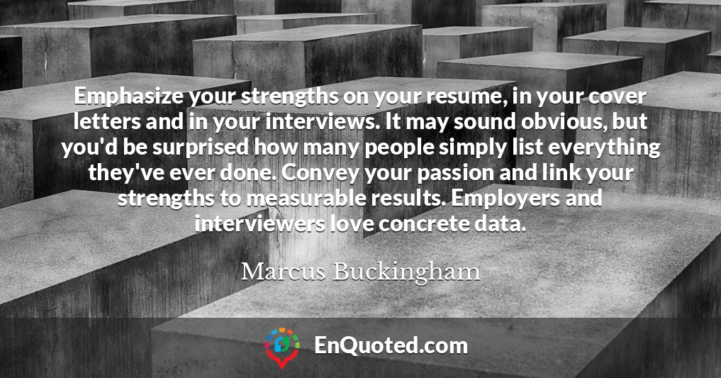 Emphasize your strengths on your resume, in your cover letters and in your interviews. It may sound obvious, but you'd be surprised how many people simply list everything they've ever done. Convey your passion and link your strengths to measurable results. Employers and interviewers love concrete data.