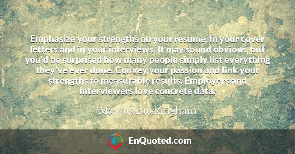 Emphasize your strengths on your resume, in your cover letters and in your interviews. It may sound obvious, but you'd be surprised how many people simply list everything they've ever done. Convey your passion and link your strengths to measurable results. Employers and interviewers love concrete data.