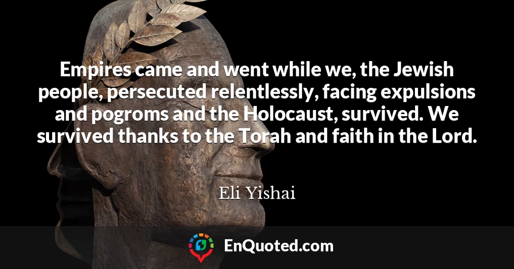 Empires came and went while we, the Jewish people, persecuted relentlessly, facing expulsions and pogroms and the Holocaust, survived. We survived thanks to the Torah and faith in the Lord.
