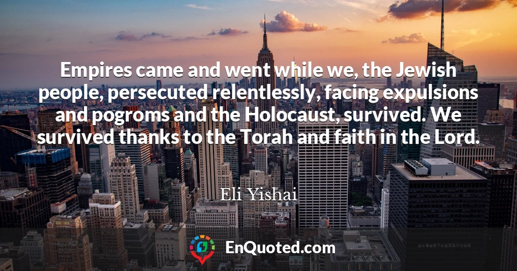 Empires came and went while we, the Jewish people, persecuted relentlessly, facing expulsions and pogroms and the Holocaust, survived. We survived thanks to the Torah and faith in the Lord.