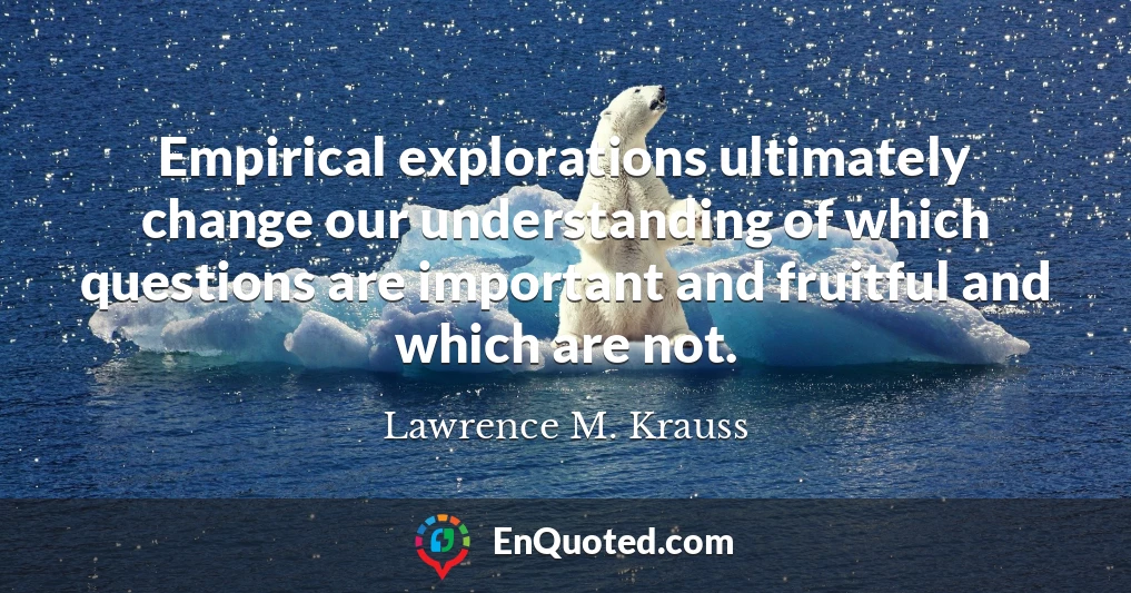Empirical explorations ultimately change our understanding of which questions are important and fruitful and which are not.
