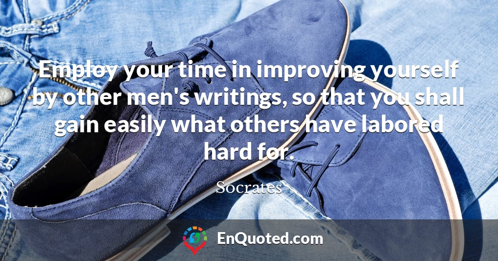 Employ your time in improving yourself by other men's writings, so that you shall gain easily what others have labored hard for.