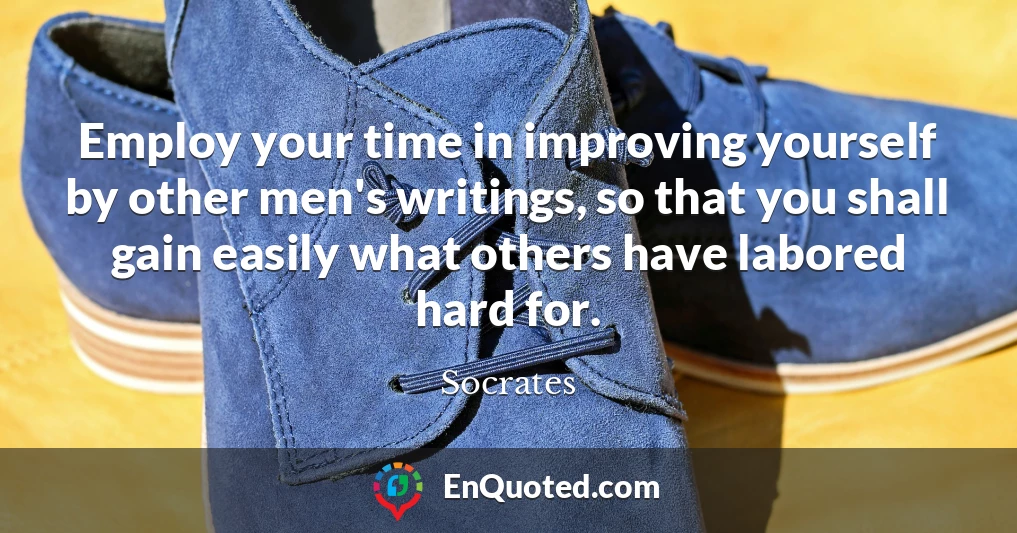 Employ your time in improving yourself by other men's writings, so that you shall gain easily what others have labored hard for.