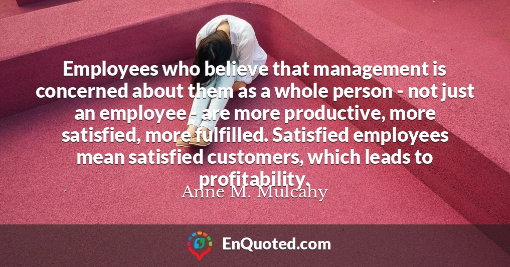 Employees who believe that management is concerned about them as a whole person - not just an employee - are more productive, more satisfied, more fulfilled. Satisfied employees mean satisfied customers, which leads to profitability.