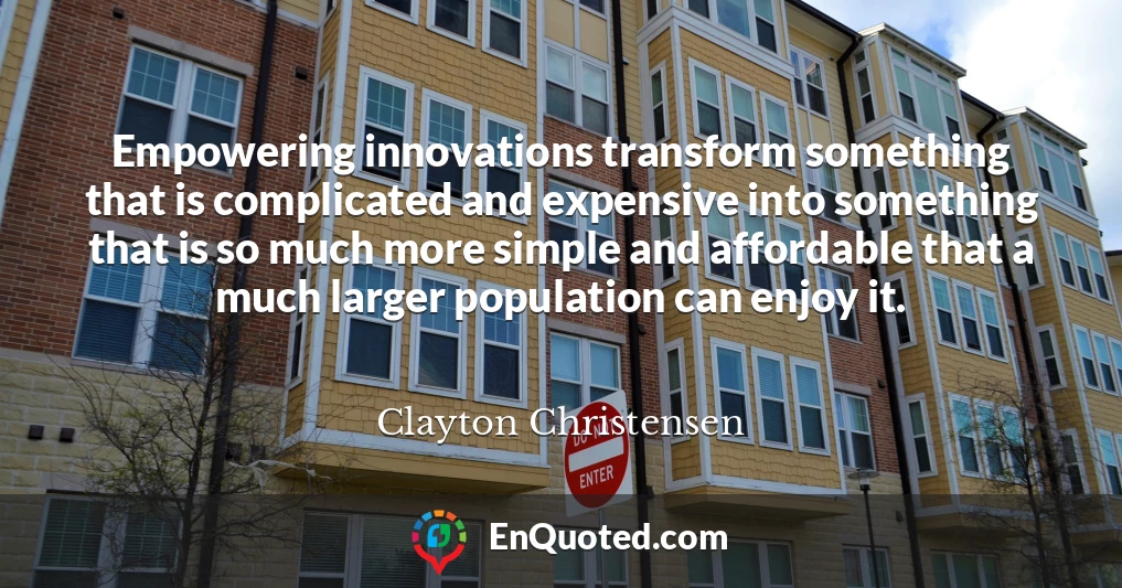 Empowering innovations transform something that is complicated and expensive into something that is so much more simple and affordable that a much larger population can enjoy it.