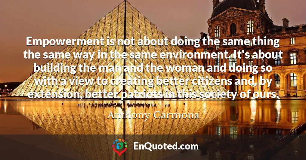 Empowerment is not about doing the same thing the same way in the same environment. It's about building the man and the woman and doing so with a view to creating better citizens and, by extension, better patriots in this society of ours.