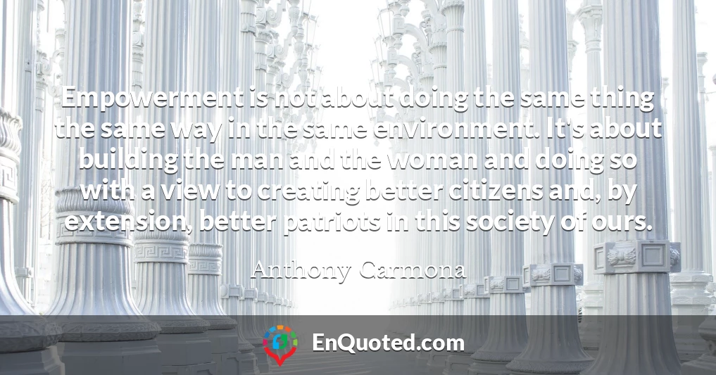 Empowerment is not about doing the same thing the same way in the same environment. It's about building the man and the woman and doing so with a view to creating better citizens and, by extension, better patriots in this society of ours.