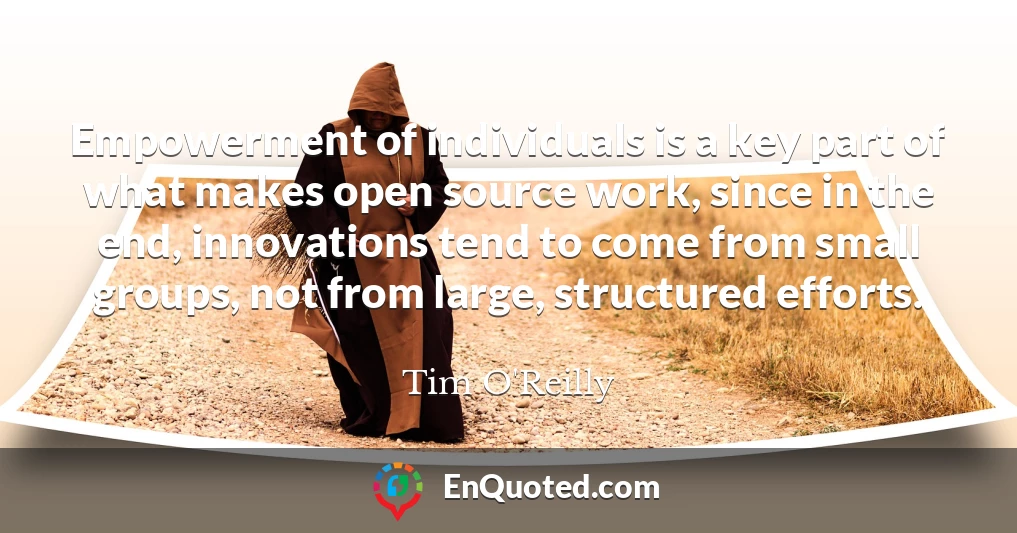 Empowerment of individuals is a key part of what makes open source work, since in the end, innovations tend to come from small groups, not from large, structured efforts.