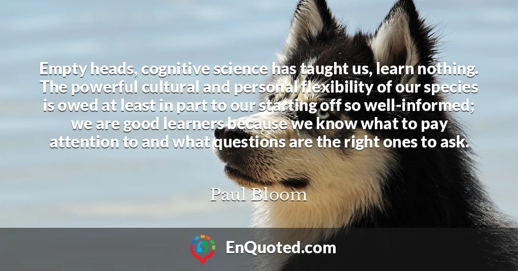 Empty heads, cognitive science has taught us, learn nothing. The powerful cultural and personal flexibility of our species is owed at least in part to our starting off so well-informed; we are good learners because we know what to pay attention to and what questions are the right ones to ask.