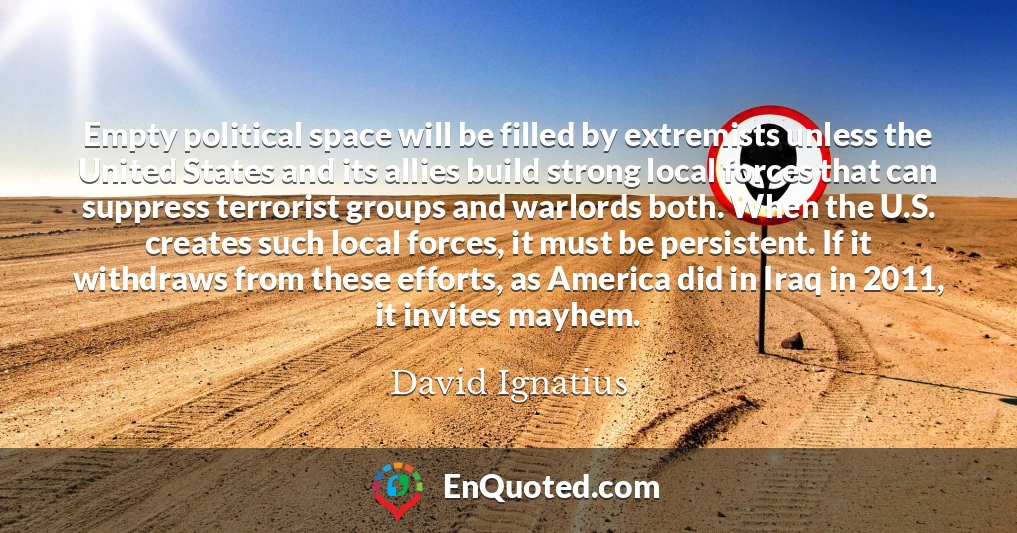 Empty political space will be filled by extremists unless the United States and its allies build strong local forces that can suppress terrorist groups and warlords both. When the U.S. creates such local forces, it must be persistent. If it withdraws from these efforts, as America did in Iraq in 2011, it invites mayhem.