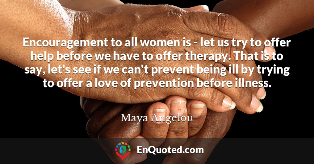 Encouragement to all women is - let us try to offer help before we have to offer therapy. That is to say, let's see if we can't prevent being ill by trying to offer a love of prevention before illness.