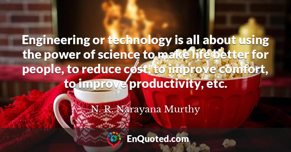 Engineering or technology is all about using the power of science to make life better for people, to reduce cost, to improve comfort, to improve productivity, etc.