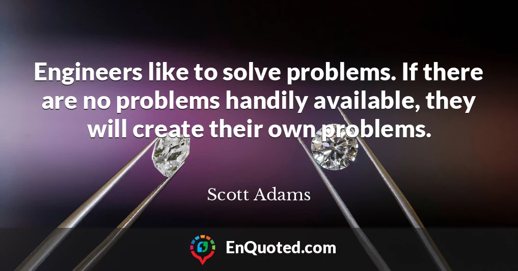 Engineers like to solve problems. If there are no problems handily available, they will create their own problems.