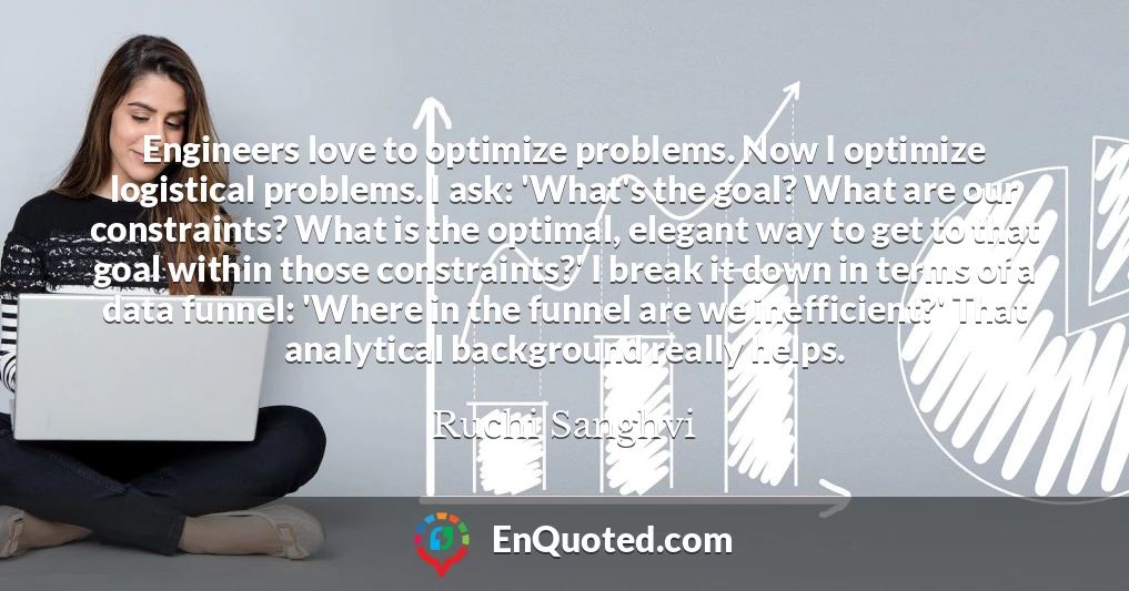 Engineers love to optimize problems. Now I optimize logistical problems. I ask: 'What's the goal? What are our constraints? What is the optimal, elegant way to get to that goal within those constraints?' I break it down in terms of a data funnel: 'Where in the funnel are we inefficient?' That analytical background really helps.