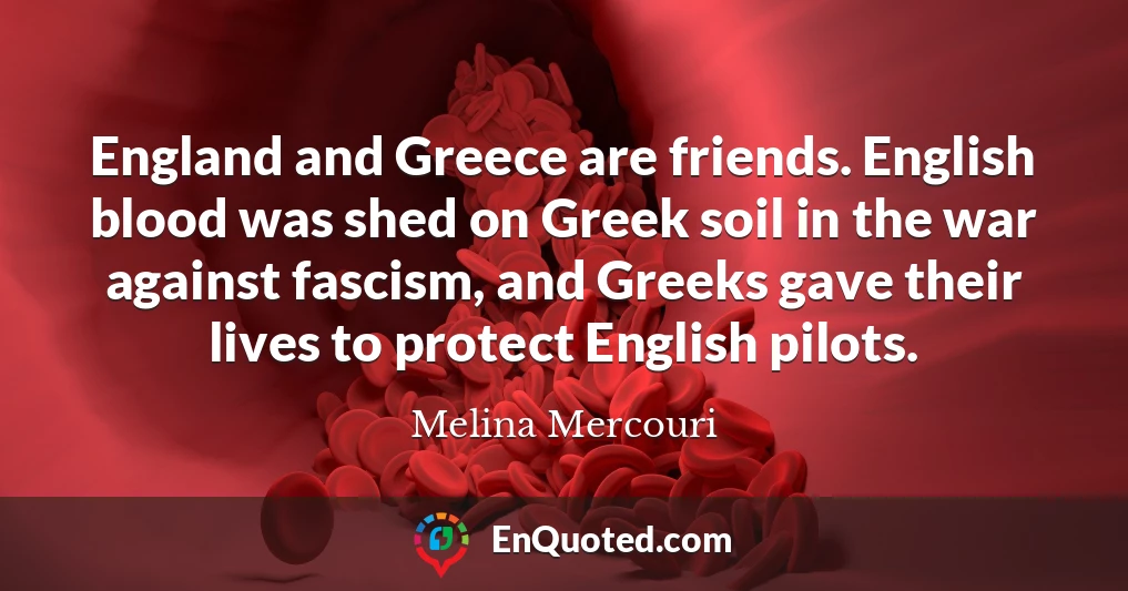 England and Greece are friends. English blood was shed on Greek soil in the war against fascism, and Greeks gave their lives to protect English pilots.