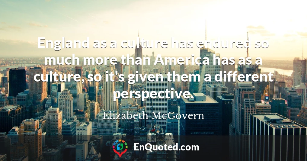 England as a culture has endured so much more than America has as a culture, so it's given them a different perspective.