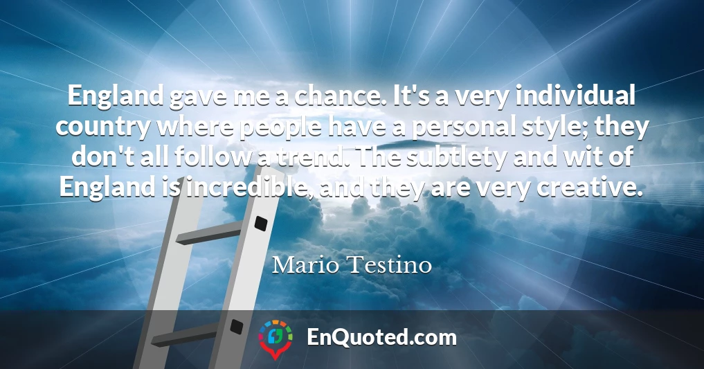 England gave me a chance. It's a very individual country where people have a personal style; they don't all follow a trend. The subtlety and wit of England is incredible, and they are very creative.