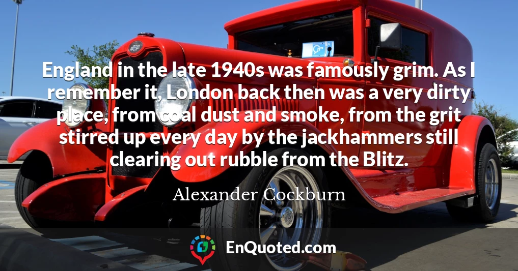 England in the late 1940s was famously grim. As I remember it, London back then was a very dirty place, from coal dust and smoke, from the grit stirred up every day by the jackhammers still clearing out rubble from the Blitz.