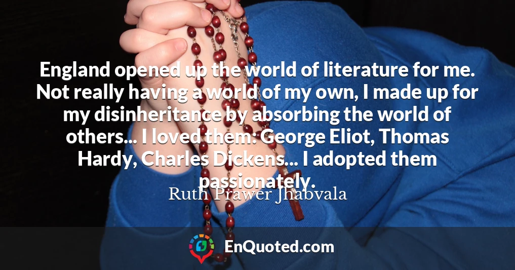 England opened up the world of literature for me. Not really having a world of my own, I made up for my disinheritance by absorbing the world of others... I loved them: George Eliot, Thomas Hardy, Charles Dickens... I adopted them passionately.