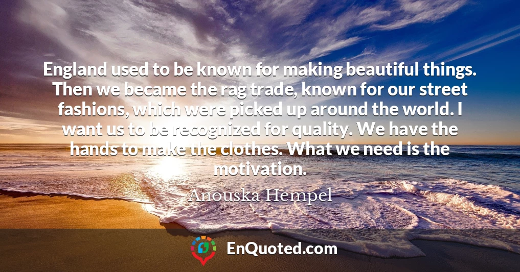 England used to be known for making beautiful things. Then we became the rag trade, known for our street fashions, which were picked up around the world. I want us to be recognized for quality. We have the hands to make the clothes. What we need is the motivation.