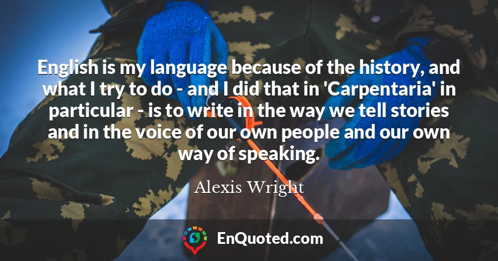 English is my language because of the history, and what I try to do - and I did that in 'Carpentaria' in particular - is to write in the way we tell stories and in the voice of our own people and our own way of speaking.