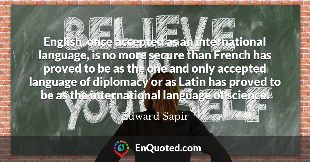 English, once accepted as an international language, is no more secure than French has proved to be as the one and only accepted language of diplomacy or as Latin has proved to be as the international language of science.