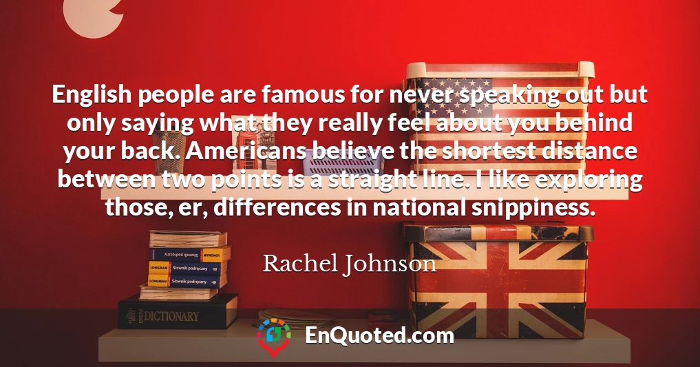 English people are famous for never speaking out but only saying what they really feel about you behind your back. Americans believe the shortest distance between two points is a straight line. I like exploring those, er, differences in national snippiness.