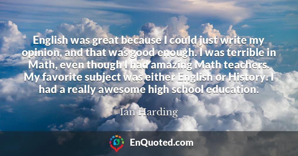 English was great because I could just write my opinion, and that was good enough. I was terrible in Math, even though I had amazing Math teachers. My favorite subject was either English or History. I had a really awesome high school education.