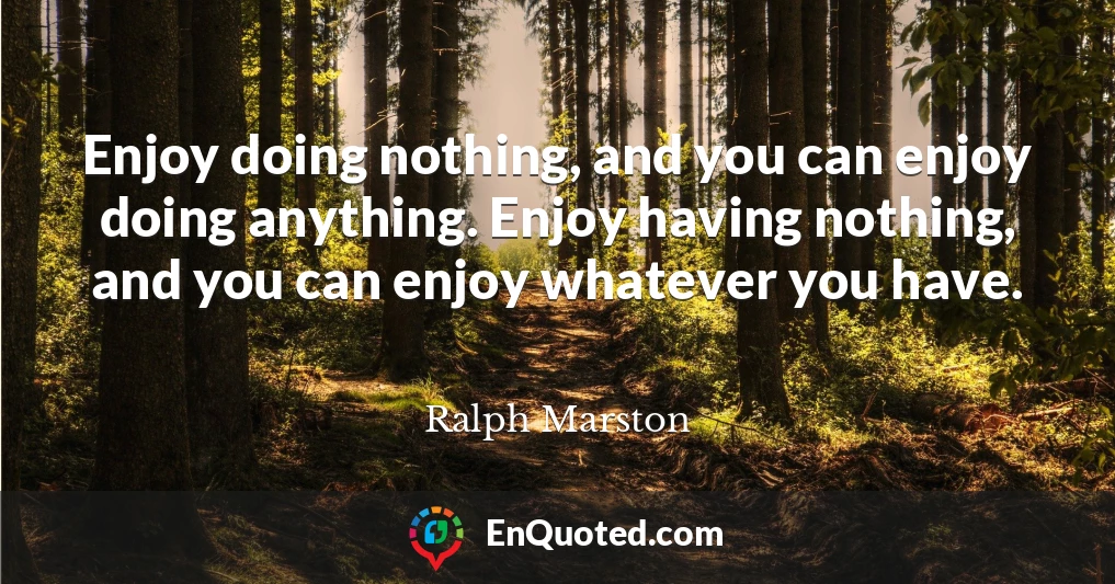 Enjoy doing nothing, and you can enjoy doing anything. Enjoy having nothing, and you can enjoy whatever you have.