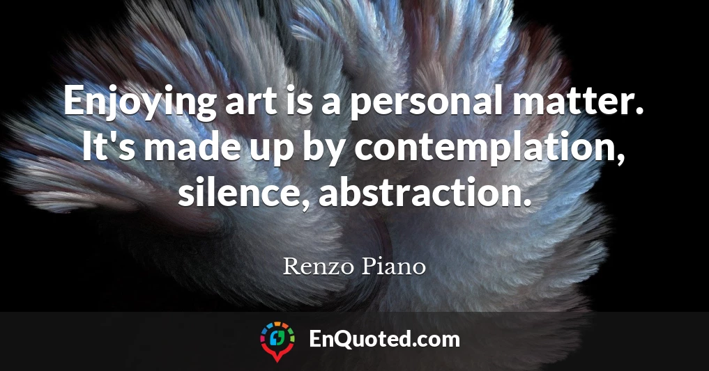 Enjoying art is a personal matter. It's made up by contemplation, silence, abstraction.