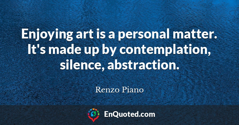 Enjoying art is a personal matter. It's made up by contemplation, silence, abstraction.