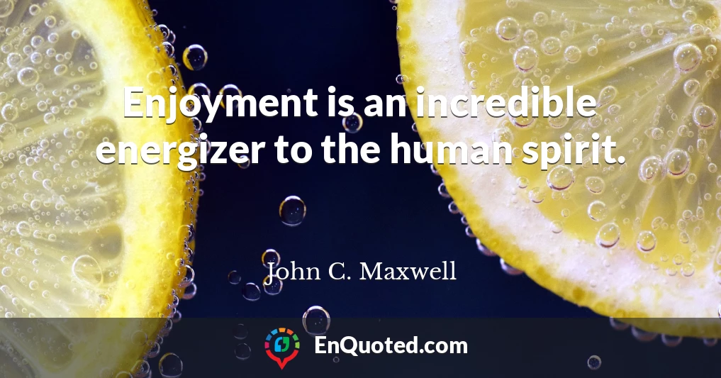 Enjoyment is an incredible energizer to the human spirit.