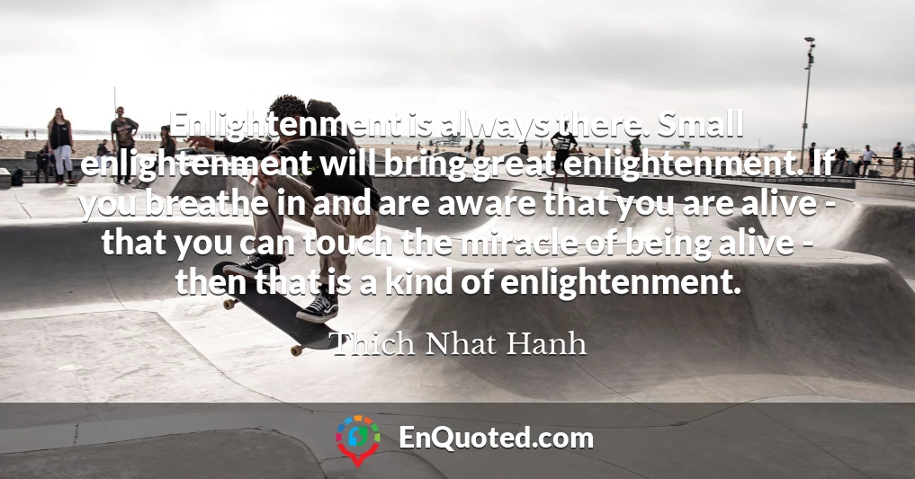 Enlightenment is always there. Small enlightenment will bring great enlightenment. If you breathe in and are aware that you are alive - that you can touch the miracle of being alive - then that is a kind of enlightenment.