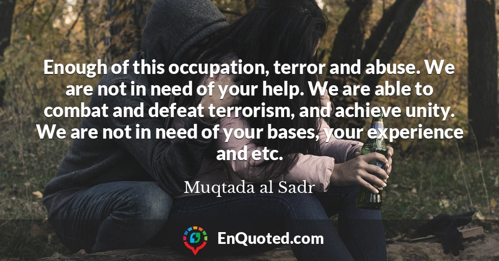 Enough of this occupation, terror and abuse. We are not in need of your help. We are able to combat and defeat terrorism, and achieve unity. We are not in need of your bases, your experience and etc.