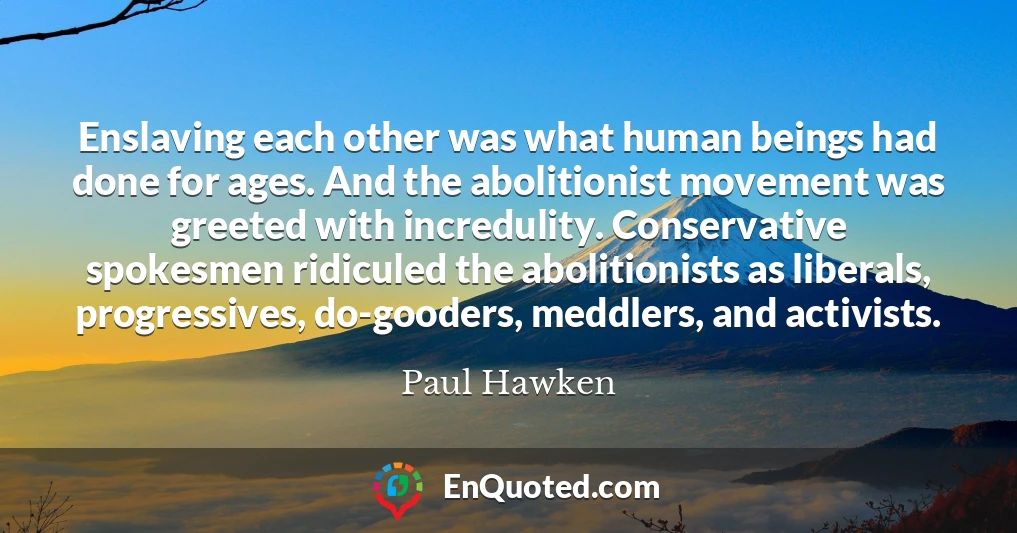 Enslaving each other was what human beings had done for ages. And the abolitionist movement was greeted with incredulity. Conservative spokesmen ridiculed the abolitionists as liberals, progressives, do-gooders, meddlers, and activists.