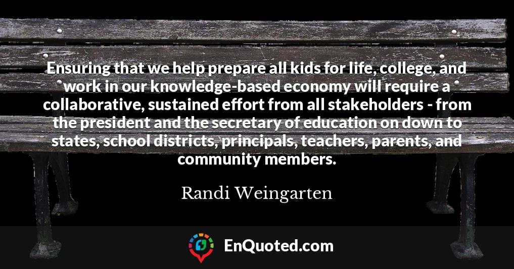 Ensuring that we help prepare all kids for life, college, and work in our knowledge-based economy will require a collaborative, sustained effort from all stakeholders - from the president and the secretary of education on down to states, school districts, principals, teachers, parents, and community members.